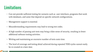Limitations
● Can not provide sufficient testing for scenario such as user interfaces, programs that work
with databases, and some that depend on specific network configurations.
● Management support is essential.
● Misunderstanding requirements may lead to wrong test codes.
● A high number of passing unit tests may bring a false sense of security, resulting in fewer
additional software testing activities.
● Writing and maintaining an excessive number of tests costs time.
● The level of coverage and testing detail achieved during repeated TDD cycles cannot easily
be re-created at a later date.
 