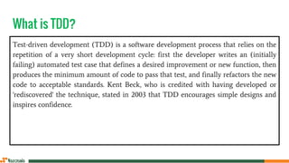 What is TDD?
Test-driven development (TDD) is a software development process that relies on the
repetition of a very short development cycle: first the developer writes an (initially
failing) automated test case that defines a desired improvement or new function, then
produces the minimum amount of code to pass that test, and finally refactors the new
code to acceptable standards. Kent Beck, who is credited with having developed or
'rediscovered' the technique, stated in 2003 that TDD encourages simple designs and
inspires confidence.
 