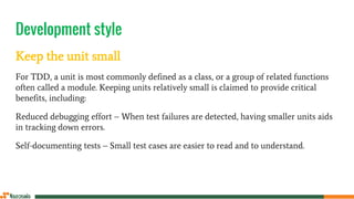 Development style
Keep the unit small
For TDD, a unit is most commonly defined as a class, or a group of related functions
often called a module. Keeping units relatively small is claimed to provide critical
benefits, including:
Reduced debugging effort – When test failures are detected, having smaller units aids
in tracking down errors.
Self-documenting tests – Small test cases are easier to read and to understand.
 