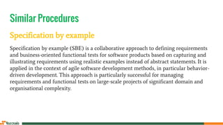 Similar Procedures
Specification by example
Specification by example (SBE) is a collaborative approach to defining requirements
and business-oriented functional tests for software products based on capturing and
illustrating requirements using realistic examples instead of abstract statements. It is
applied in the context of agile software development methods, in particular behavior-
driven development. This approach is particularly successful for managing
requirements and functional tests on large-scale projects of significant domain and
organisational complexity.
 