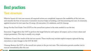 Best practices
Test structure
Effective layout of a test case ensures all required actions are completed, improves the readability of the test case,
and smooths the flow of execution. Consistent structure helps in building a self-documenting test case. A commonly
applied structure for test cases has (1) setup, (2) execution, (3) validation, and (4) cleanup.
Setup: Put the Unit Under Test (UUT) or the overall test system in the state needed to run the test.
Execution: Trigger/drive the UUT to perform the target behavior and capture all output, such as return values and
output parameters. This step is usually very simple.
Validation: Ensure the results of the test are correct. These results may include explicit outputs captured during
execution or state changes in the UUT & UAT.
Cleanup: Restore the UUT or the overall test system to the pre-test state. This restoration permits another test to
execute immediately after this one.
 