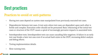Best practices
Practices to avoid or anti-patterns
● Having test cases depend on system state manipulated from previously executed test cases.
● Dependencies between test cases. A test suite where test cases are dependent upon each other is
brittle and complex. Execution order should not be presumed. Basic refactoring of the initial test
cases or structure of the UUT causes a spiral of increasingly pervasive impacts in associated tests.
● Interdependent tests. Interdependent tests can cause cascading false negatives. A failure in an early
test case breaks a later test case even if no actual fault exists in the UUT, increasing defect analysis
and debug efforts.
● Testing implementation details.
● Slow running tests.
 