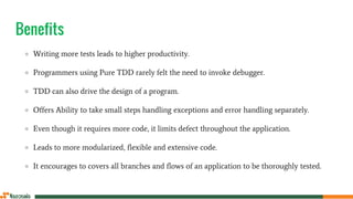 Benefits
● Writing more tests leads to higher productivity.
● Programmers using Pure TDD rarely felt the need to invoke debugger.
● TDD can also drive the design of a program.
● Offers Ability to take small steps handling exceptions and error handling separately.
● Even though it requires more code, it limits defect throughout the application.
● Leads to more modularized, flexible and extensive code.
● It encourages to covers all branches and flows of an application to be thoroughly tested.
 