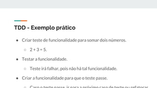 TDD - Exemplo prático
● Criar teste de funcionalidade para somar dois números.
○ 2 + 3 = 5.
● Testar a funcionalidade.
○ Teste irá falhar, pois não há tal funcionalidade.
● Criar a funcionalidade para que o teste passe.
 