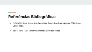 Referências Bibliográficas
● ELGRABLY, Isaac Souza. Aula Expositiva: Testes de software Ágeis e TDD. Belém:
UFPA, 2017.
● BECK, Kent. TDD - Desenvolvimento Guiado por Testes.
 