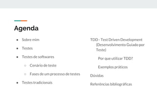 Agenda
● Sobre mim
● Testes
● Testes de softwares
○ Cenário de teste
○ Fases de um processo de testes
● Testes tradicionais
TDD - Test Driven Development
(Desenvolvimento Guiado por
Teste)
Por que utilizar TDD?
Exemplos práticos
Dúvidas
Referências bibliográficas
 
