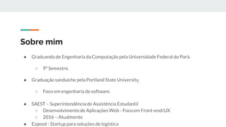 Sobre mim
● Graduando de Engenharia da Computação pela Universidade Federal do Pará.
○ 9º Semestre.
● Graduação sanduíche pela Portland State University.
○ Foco em engenharia de software.
● SAEST – Superintendência de Assistência Estudantil
○ Desenvolvimento de Aplicações Web - Foco em Front-end/UX
○ 2016 – Atualmente
● Ezpeed - Startup para soluções de logística
 