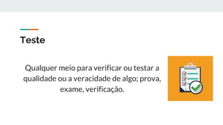 Teste
Qualquer meio para verificar ou testar a
qualidade ou a veracidade de algo; prova,
exame, verificação.
 