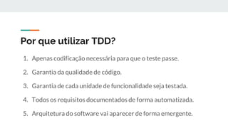 Por que utilizar TDD?
1. Apenas codificação necessária para que o teste passe.
2. Garantia da qualidade de código.
3. Garantia de cada unidade de funcionalidade seja testada.
4. Todos os requisitos documentados de forma automatizada.
5. Arquitetura do software vai aparecer de forma emergente.
 