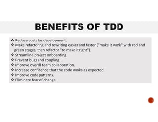  Reduce costs for development.
 Make refactoring and rewriting easier and faster ("make it work" with red and
green stages, then refactor "to make it right").
 Streamline project onboarding.
 Prevent bugs and coupling.
 Improve overall team collaboration.
 Increase confidence that the code works as expected.
 Improve code patterns.
 Eliminate fear of change.
 