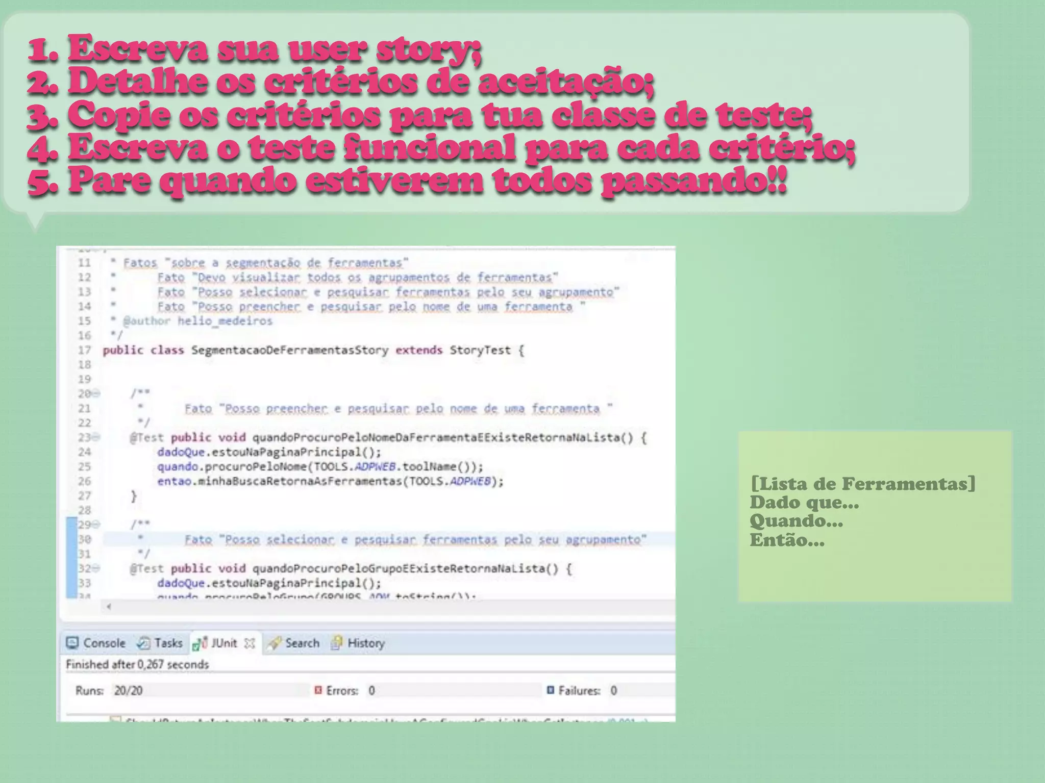 1. Escreva sua user story;
2. Detalhe os critérios de aceitação;
3. Copie os critérios para tua classe de teste;
4. Escreva o teste funcional para cada critério;
5. Pare quando estiverem todos passando!!




                                         [Lista de Ferramentas]
                                         Dado que...
                                         Quando...
                                         Então...
 
