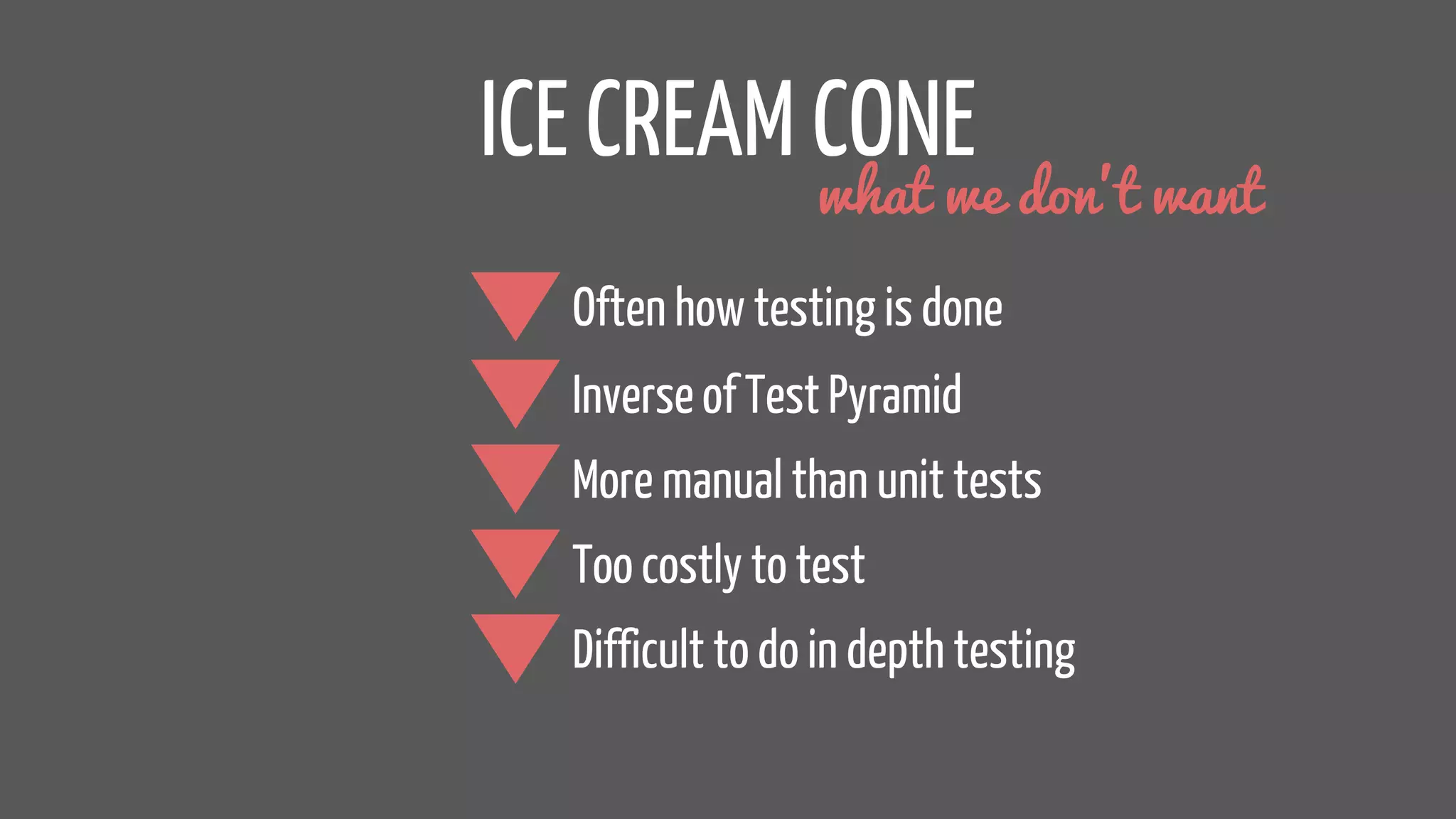 ICE CREAM CONE
Inverse of Test Pyramid
More manual than unit tests
Too costly to test
what we don’t want
Difficult to do in depth testing
Often how testing is done
 