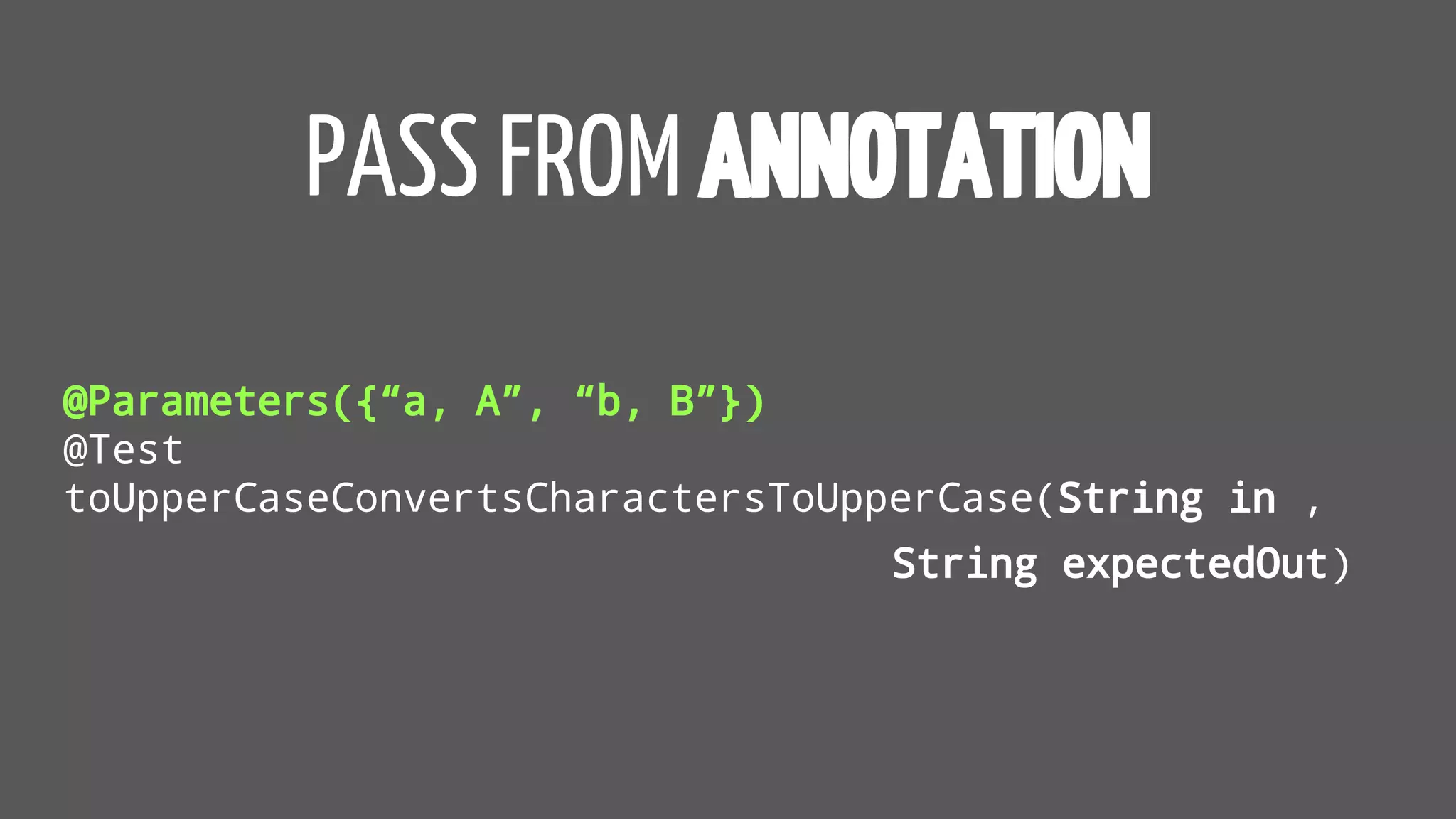 PASS FROM ANNOTATION
@Parameters({“a, A”, “b, B”})
@Test
toUpperCaseConvertsCharactersToUpperCase(String in ,
String expectedOut)
 