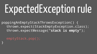 poppingAnEmptyStackThrowsException() {
thrown.expect(StackEmptyException.class);
thrown.expectMessage(“stack is empty”);
emptyStack.pop();
}
ExpectedException rule
 