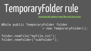 @Rule public TemporaryFolder folder
= new TemporaryFolder();
folder.newFile(“myFile.txt”);
folder.newFolder(“subFolder”);
TemporaryFolder rule
Automatically deletes temp files and directories
 