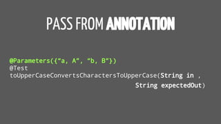 PASS FROM ANNOTATION
@Parameters({“a, A”, “b, B”})
@Test
toUpperCaseConvertsCharactersToUpperCase(String in ,
String expectedOut)
 