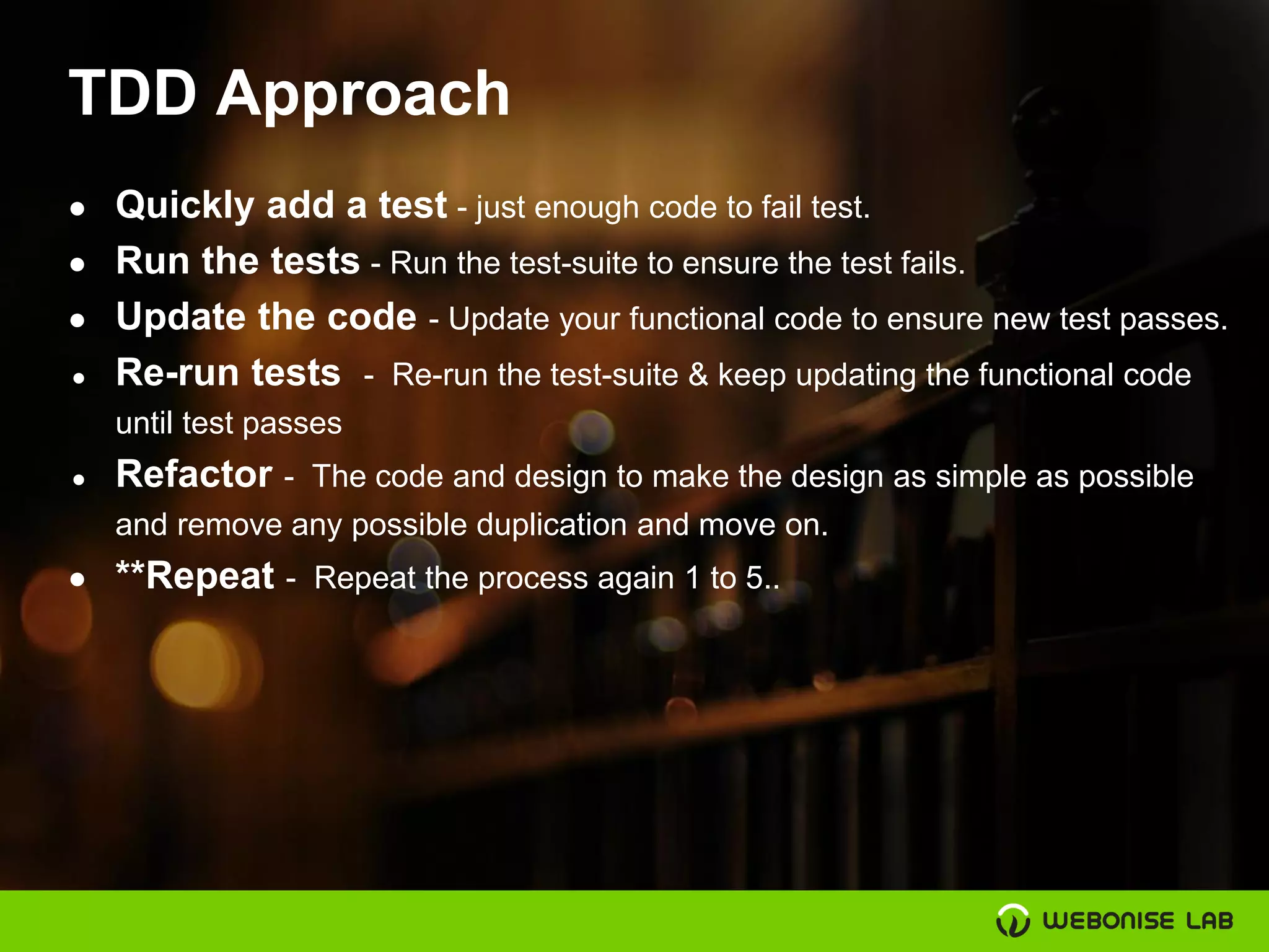 TDD Approach
● Quickly add a test - just enough code to fail test.
● Run the tests - Run the test-suite to ensure the test fails.
● Update the code - Update your functional code to ensure new test passes.
● Re-run tests - Re-run the test-suite & keep updating the functional code
until test passes
● Refactor - The code and design to make the design as simple as possible
and remove any possible duplication and move on.
● **Repeat - Repeat the process again 1 to 5..
 