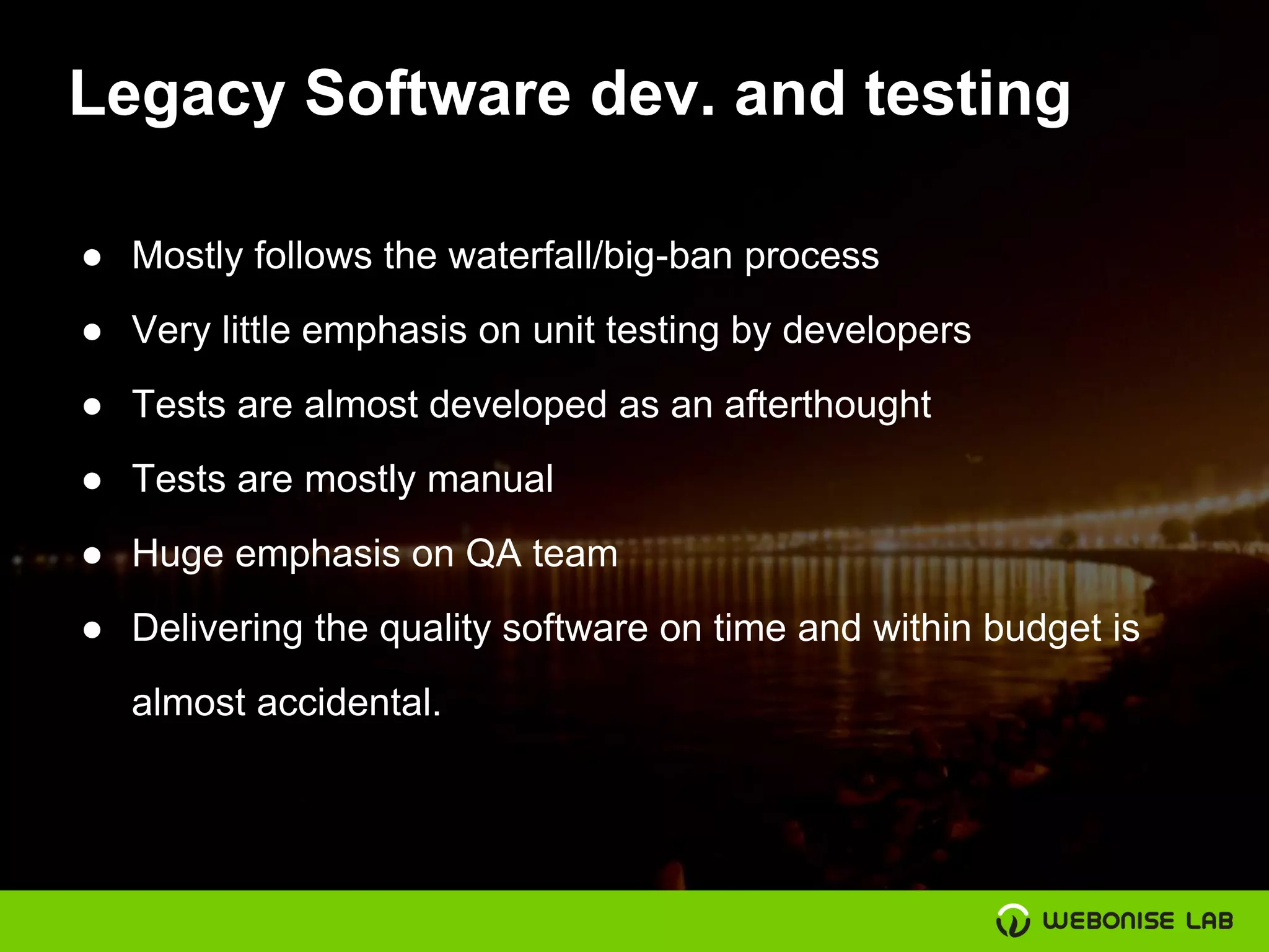 Legacy Software dev. and testing
● Mostly follows the waterfall/big-ban process
● Very little emphasis on unit testing by developers
● Tests are almost developed as an afterthought
● Tests are mostly manual
● Huge emphasis on QA team
● Delivering the quality software on time and within budget is
almost accidental.
 