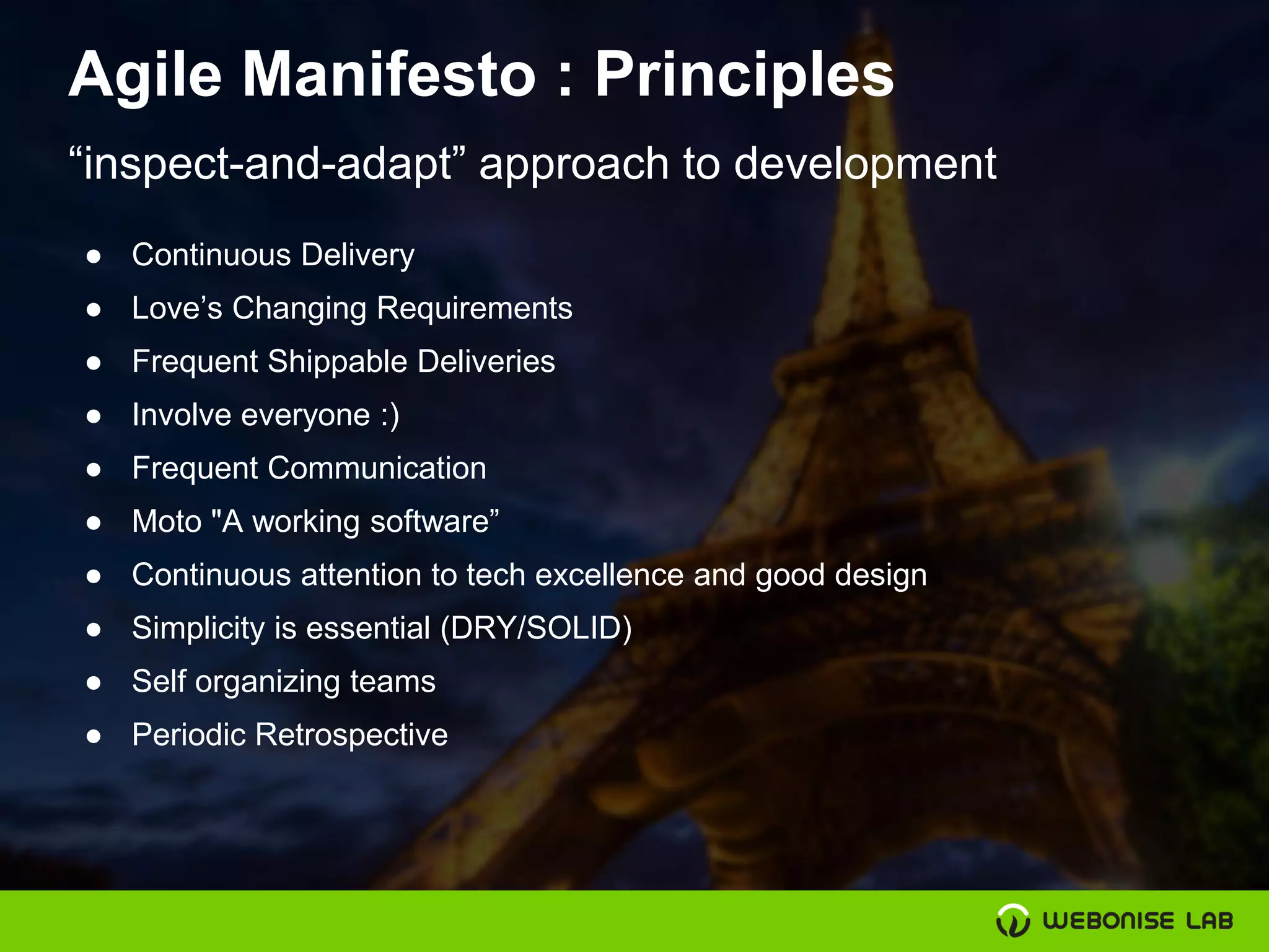 Agile Manifesto : Principles
● Continuous Delivery
● Love’s Changing Requirements
● Frequent Shippable Deliveries
● Involve everyone :)
● Frequent Communication
● Moto "A working software”
● Continuous attention to tech excellence and good design
● Simplicity is essential (DRY/SOLID)
● Self organizing teams
● Periodic Retrospective
“inspect-and-adapt” approach to development
 