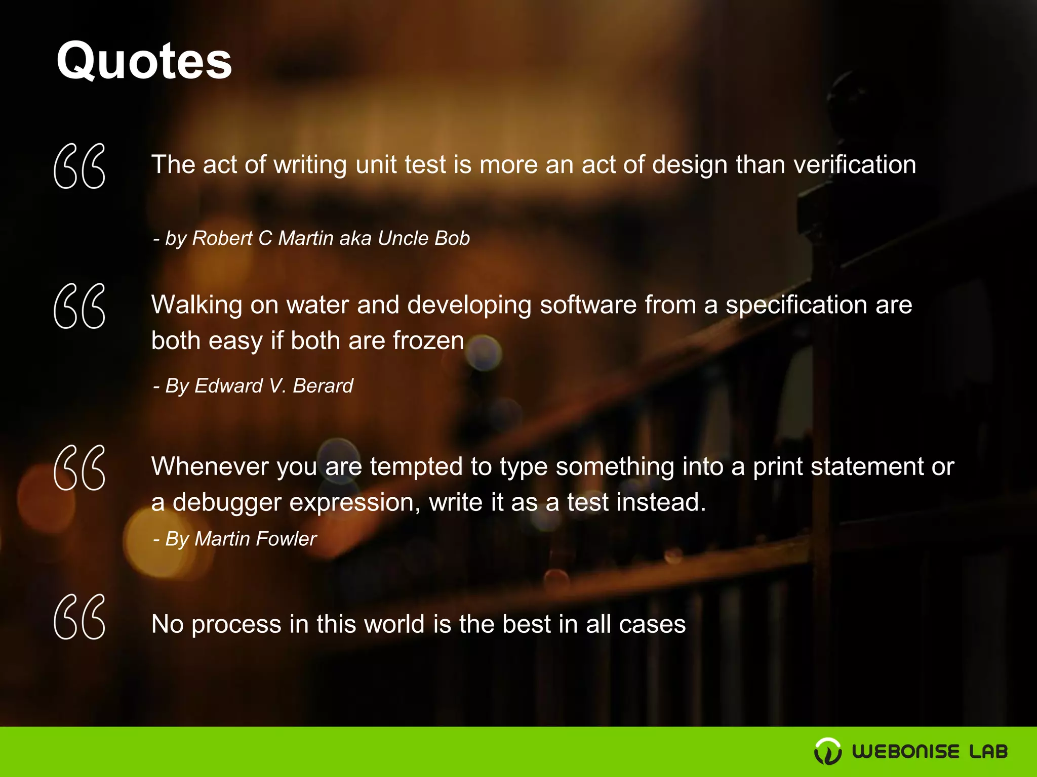 Quotes
The act of writing unit test is more an act of design than verification
- by Robert C Martin aka Uncle Bob
Walking on water and developing software from a specification are
both easy if both are frozen
- By Edward V. Berard
Whenever you are tempted to type something into a print statement or
a debugger expression, write it as a test instead.
- By Martin Fowler
No process in this world is the best in all cases
 