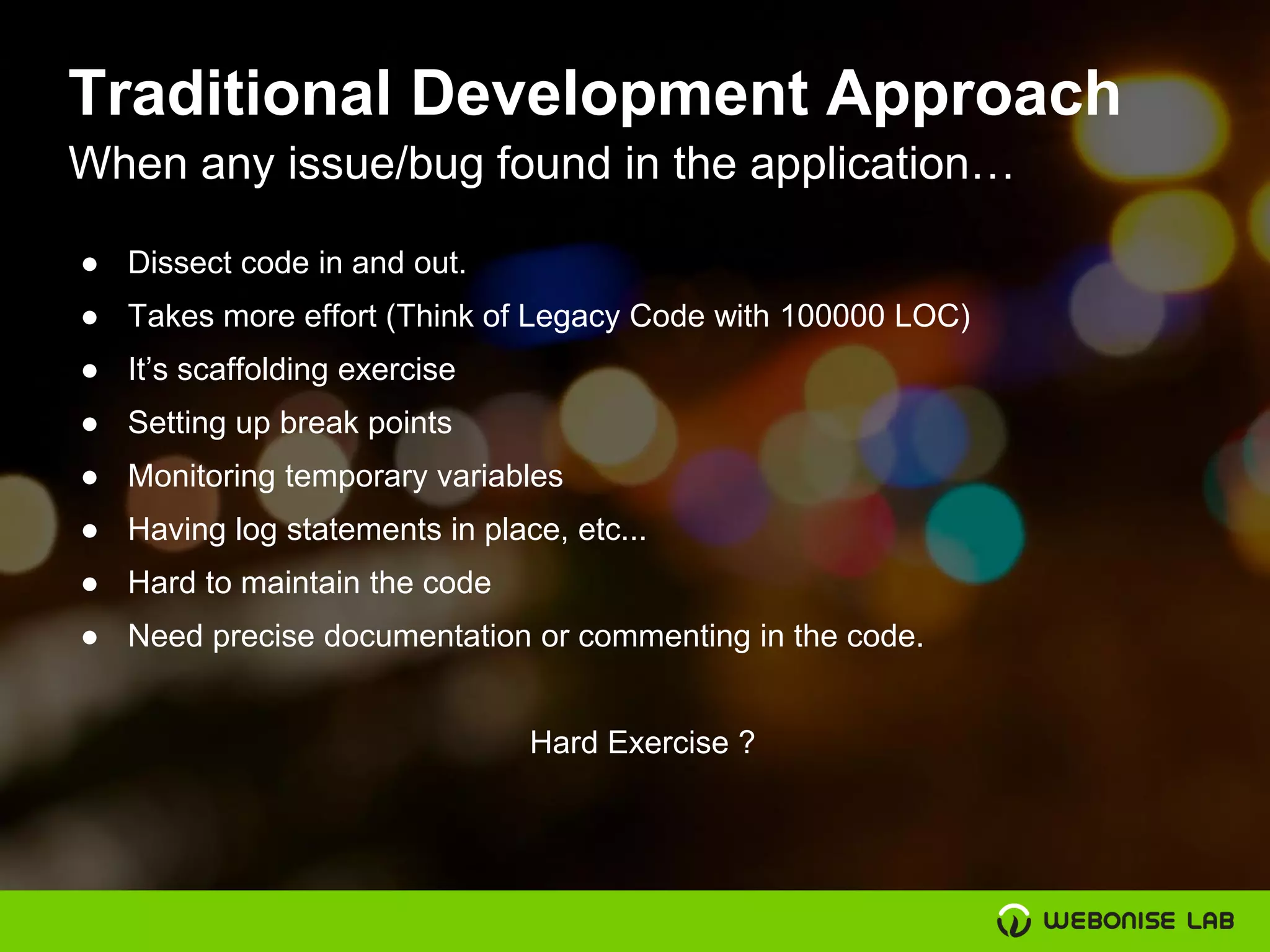 Traditional Development Approach
When any issue/bug found in the application…
● Dissect code in and out.
● Takes more effort (Think of Legacy Code with 100000 LOC)
● It’s scaffolding exercise
● Setting up break points
● Monitoring temporary variables
● Having log statements in place, etc...
● Hard to maintain the code
● Need precise documentation or commenting in the code.
Hard Exercise ?
 