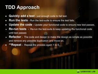 TDD Approach
● Quickly add a test - just enough code to fail test.
● Run the tests - Run the test-suite to ensure the test fails.
● Update the code - Update your functional code to ensure new test passes.
● Re-run tests - Re-run the test-suite & keep updating the functional code
until test passes
● Refactor - The code and design to make the design as simple as possible
and remove any possible duplication and move on.
● **Repeat - Repeat the process again 1 to 5..
 