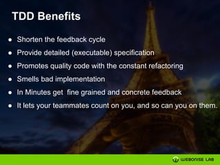 TDD Benefits
● Shorten the feedback cycle
● Provide detailed (executable) specification
● Promotes quality code with the constant refactoring
● Smells bad implementation
● In Minutes get fine grained and concrete feedback
● It lets your teammates count on you, and so can you on them.
 