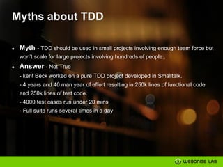 Myths about TDD
● Myth - TDD should be used in small projects involving enough team force but
won’t scale for large projects involving hundreds of people..
● Answer - Not True
- kent Beck worked on a pure TDD project developed in Smalltalk.
- 4 years and 40 man year of effort resulting in 250k lines of functional code
and 250k lines of test code.
- 4000 test cases run under 20 mins
- Full suite runs several times in a day
 