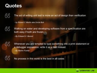 Quotes
The act of writing unit test is more an act of design than verification
- by Robert C Martin aka Uncle Bob
Walking on water and developing software from a specification are
both easy if both are frozen
- By Edward V. Berard
Whenever you are tempted to type something into a print statement or
a debugger expression, write it as a test instead.
- By Martin Fowler
No process in this world is the best in all cases
 