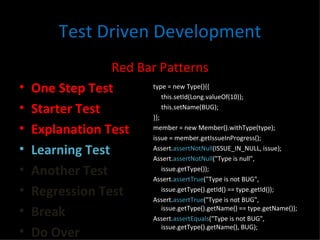 Test Driven Development Red Bar Patterns One Step Test Starter Test Explanation Test Learning Test Another Test Regression Test Break Do Over type = new Type(){{ this.setId(Long.valueOf(10)); this.setName(BUG); }}; member = new Member().withType(type); issue = member.getIssueInProgress(); Assert. assertNotNull (ISSUE_IN_NULL, issue); Assert. assertNotNull ("Type is null",  issue.getType()); Assert. assertTrue ("Type is not BUG",  issue.getType().getId() == type.getId()); Assert. assertTrue ("Type is not BUG", issue.getType().getName() == type.getName()); Assert. assertEquals ("Type is not BUG", issue.getType().getName(), BUG); 