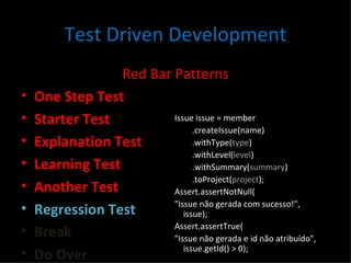 Test Driven Development Red Bar Patterns One Step Test Starter Test Explanation Test Learning Test Another Test Regression Test Break Do Over Issue issue = member .createIssue(name) .withType( type ) .withLevel( level ) .withSummary( summary ) .toProject( project ); Assert.assertNotNull( "Issue não gerada com sucesso!", issue); Assert.assertTrue( "Issue não gerada e id não atribuído", issue.getId() > 0); 
