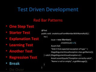 Test Driven Development Red Bar Patterns One Step Test Starter Test Explanation Test Learning Test Another Test Regression Test Break Do Over @Test public void  createIssueFromMemberWithNameNull() { try { issue =  new Member() .createIssue( null ); Assert.fail( "Didn't find expected exception of type " +  IllegalArgumentIssueException.class.getName()); }  catch (IllegalArgumentIssueException e) { Assert.assertEquals("Exception correctly catch",  "Name is null or empty“, e.getMessage()); } } 