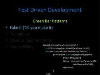 Test Driven Development Green Bar Patterns Fake It (Till you make it) Triangulate Obvious Implementation One to Many context.checking(new Expectations() {{ oneOf (repository).persist(with(any(Issue.class))); will (new CustomAction("Add id value to issue") { public Object  invoke (Invocation invocation) throws Throwable { ( (Issue) invocation.getParameter(0)). setId(Long.valueOf(1)); return null; } });}}); 