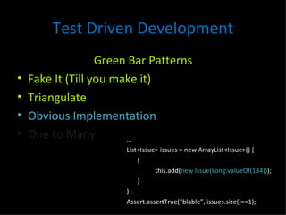 Test Driven Development Green Bar Patterns Fake It (Till you make it) Triangulate Obvious Implementation One to Many ... List<Issue> issues = new ArrayList<Issue>() { { this.add( new Issue(Long.valueOf(134)) ); } }... Assert.assertTrue(“blable”, issues.size()==1); 