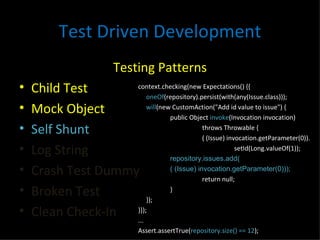 Test Driven Development Testing Patterns Child Test Mock Object Self Shunt Log String Crash Test Dummy Broken Test Clean Check-In context.checking(new Expectations() {{ oneOf (repository).persist(with(any(Issue.class))); will (new CustomAction("Add id value to issue") { public Object  invoke (Invocation invocation) throws Throwable { ( (Issue) invocation.getParameter(0)). setId(Long.valueOf(1)); repository.issues.add( ( (Issue) invocation.getParameter(0))); return null; } }); }}); ... Assert.assertTrue( repository.size() == 12 ); 