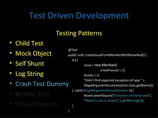 Test Driven Development Testing Patterns Child Test Mock Object Self Shunt Log String Crash Test Dummy Broken Test Clean Check-In @Test public void  createIssueFromMemberWithNameNull() { try { issue =  new Member() .createIssue( null ); Assert. fail ( "Didn't find expected exception of type " +  IllegalArgumentIssueException.class.getName()); }  catch ( IllegalArgumentIssueException  e) { Assert.assertEquals(" Exception correctly catch ",  " Name is null or empty “,  e.getMessage() ); } } 