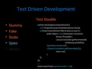 Test Driven Development Test Double Dummy Fake Stubs Spies Mocks context.checking(new Expectations() {{ oneOf (repository).persist(with(any(Issue.class))); will (new CustomAction("Add id value to issue") { public Object  invoke (Invocation invocation) throws Throwable { ( (Issue) invocation.getParameter(0)). setId(Long.valueOf(1)); repository.issues.add( ( (Issue) invocation.getParameter(0))); return null; } }); }}); ... Assert.assertTrue( repository.size() == 12 ); 