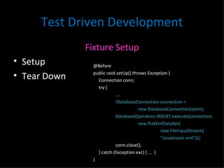 Test Driven Development Fixture Setup Setup Tear Down @Before public void setUp() throws Exception { Connection conn; try { ... IDatabaseConnection connection =  new DatabaseConnection(conn); DatabaseOperation.INSERT.execute(connection,  new FlatXmlDataSet( new FileInputStream(  “ issuetrackr.xml"))); conn.close(); } catch (Exception exc) { ...  } } 