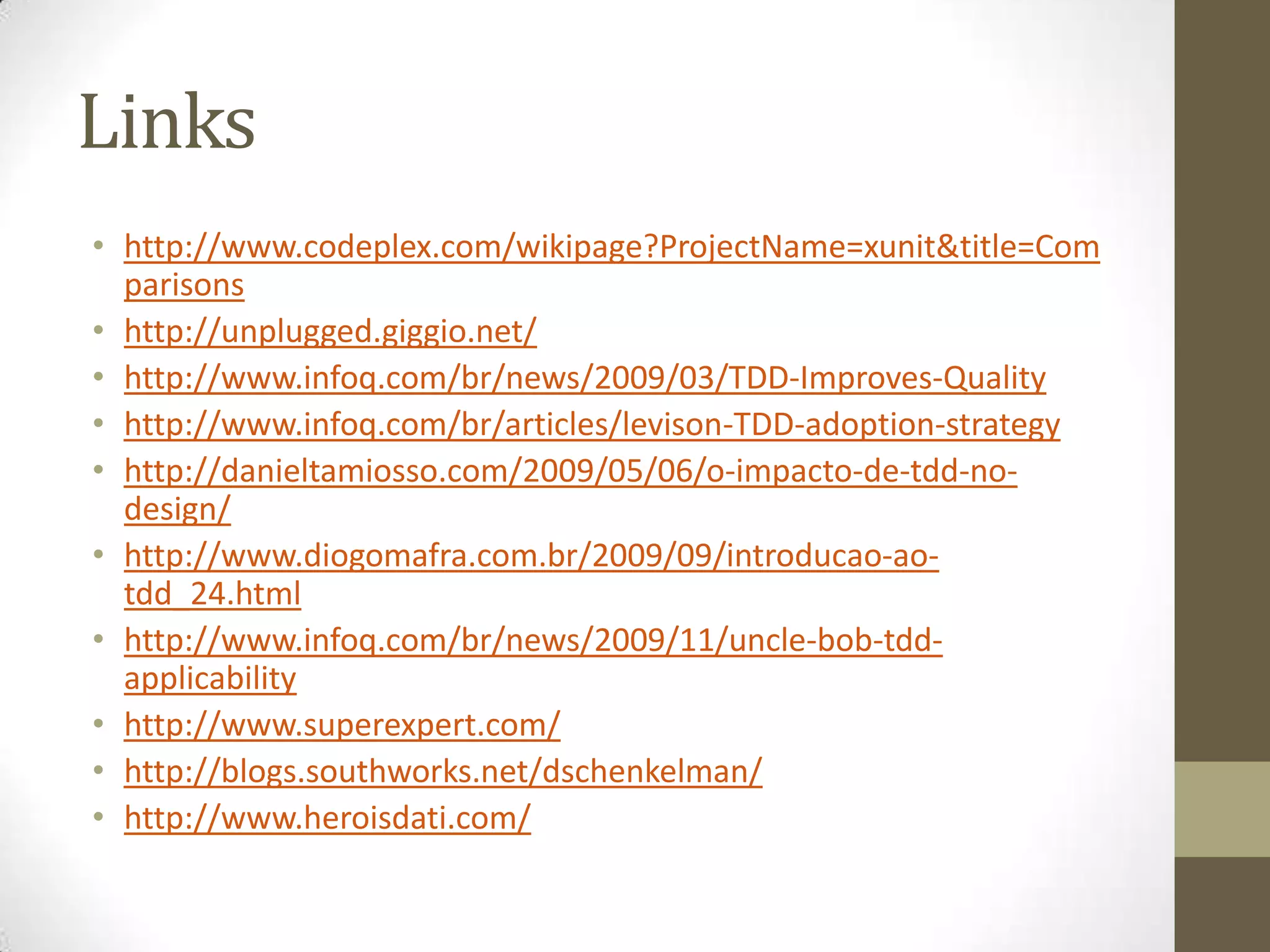 Linkshttp://www.codeplex.com/wikipage?ProjectName=xunit&title=Comparisonshttp://unplugged.giggio.net/http://www.infoq.com/br/news/2009/03/TDD-Improves-Qualityhttp://www.infoq.com/br/articles/levison-TDD-adoption-strategyhttp://danieltamiosso.com/2009/05/06/o-impacto-de-tdd-no-design/http://www.diogomafra.com.br/2009/09/introducao-ao-tdd_24.htmlhttp://www.infoq.com/br/news/2009/11/uncle-bob-tdd-applicabilityhttp://www.superexpert.com/http://blogs.southworks.net/dschenkelman/http://www.heroisdati.com/