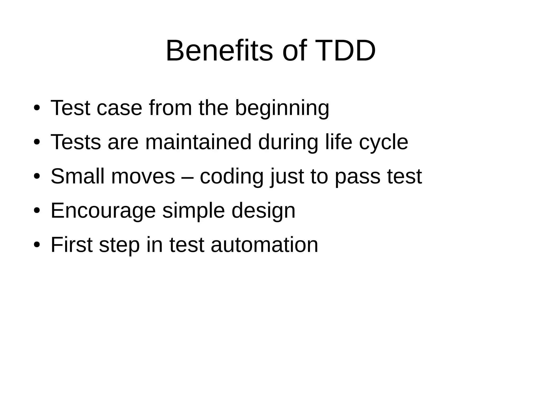 Benefits of TDD
●

Test case from the beginning

●

Tests are maintained during life cycle

●

Small moves – coding just to pass test

●

Encourage simple design

●

First step in test automation

 