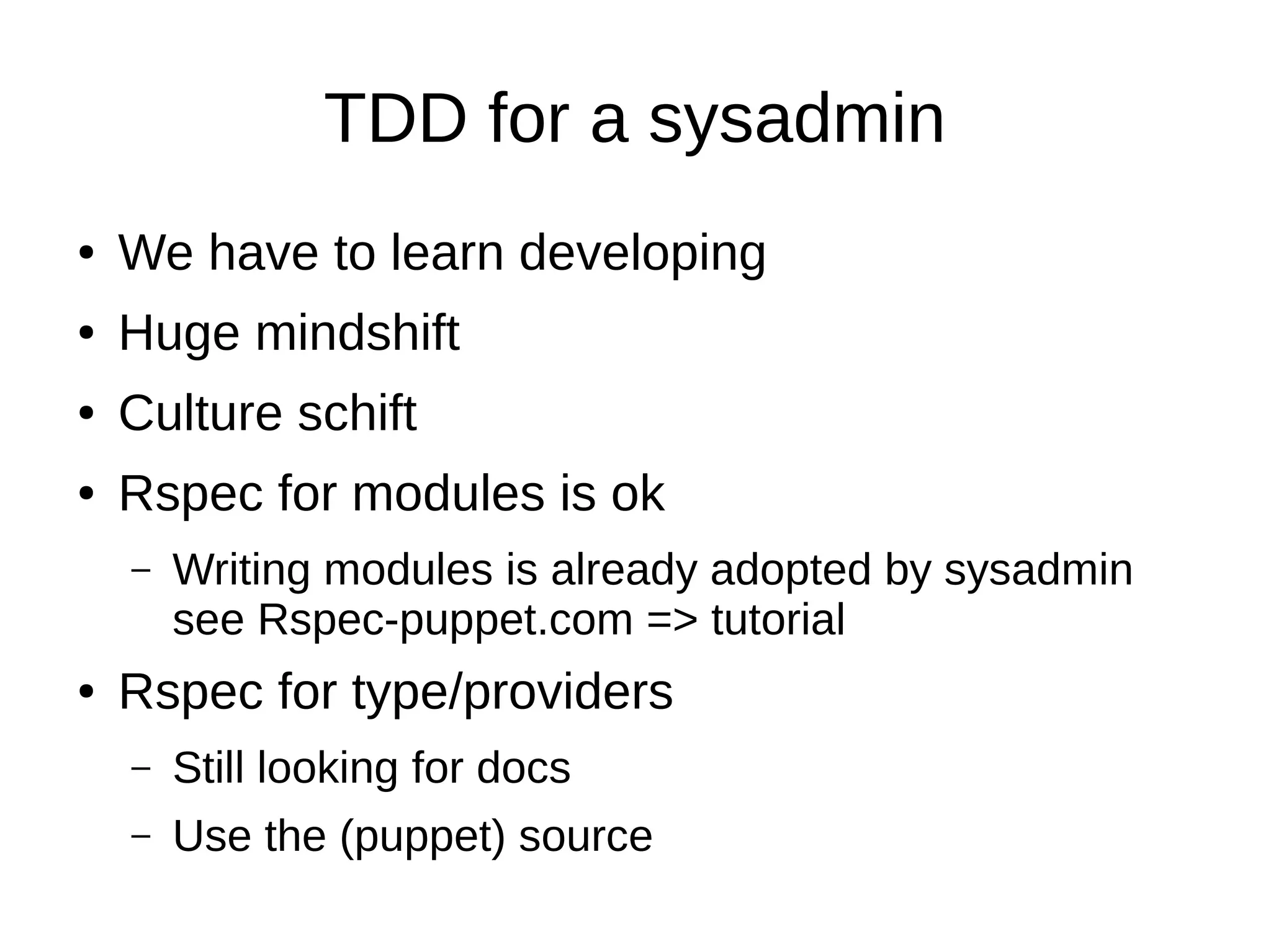 TDD for a sysadmin
●

We have to learn developing

●

Huge mindshift

●

Culture schift

●

Rspec for modules is ok
–

●

Writing modules is already adopted by sysadmin
see Rspec-puppet.com => tutorial

Rspec for type/providers
–

Still looking for docs

–

Use the (puppet) source

 