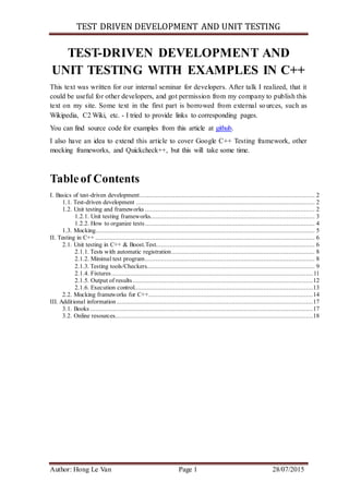 TEST DRIVEN DEVELOPMENT AND UNIT TESTING
Author: Hong Le Van Page 1 28/07/2015
TEST-DRIVEN DEVELOPMENT AND
UNIT TESTING WITH EXAMPLES IN C++
This text was written for our internal seminar for developers. After talk I realized, that it
could be useful for other developers, and got permission from my company to publish this
text on my site. Some text in the first part is borrowed from external sources, such as
Wikipedia, C2 Wiki, etc. - I tried to provide links to corresponding pages.
You can find source code for examples from this article at github.
I also have an idea to extend this article to cover Google C++ Testing framework, other
mocking frameworks, and Quickcheck++, but this will take some time.
Tableof Contents
I. Basics of test-driven development................................................................................................... 2
1.1. Test-driven development ..................................................................................................... 2
1.2. Unit testing and frameworks ................................................................................................ 2
1.2.1. Unit testing frameworks............................................................................................. 3
1.2.2. How to organize tests................................................................................................ 4
1.3. Mocking............................................................................................................................ 5
II. Testing in C++ ............................................................................................................................ 6
2.1. Unit testing in C++ & Boost.Test.......................................................................................... 6
2.1.1. Tests with automatic registration................................................................................. 8
2.1.2. Minimal test program................................................................................................ 8
2.1.3. Testing tools/Checkers............................................................................................... 9
2.1.4. Fixtures..................................................................................................................11
2.1.5. Output of results......................................................................................................12
2.1.6. Execution control.....................................................................................................13
2.2. Mocking frameworks for C++.............................................................................................14
III. Additional information ...............................................................................................................17
3.1. Books ..............................................................................................................................17
3.2. Online resources................................................................................................................18
 