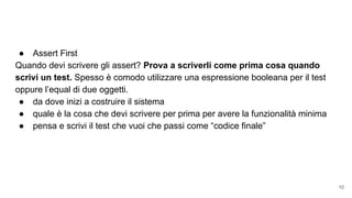 ● Assert First
Quando devi scrivere gli assert? Prova a scriverli come prima cosa quando
scrivi un test. Spesso è comodo utilizzare una espressione booleana per il test
oppure l’equal di due oggetti.
● da dove inizi a costruire il sistema
● quale è la cosa che devi scrivere per prima per avere la funzionalità minima
● pensa e scrivi il test che vuoi che passi come “codice finale”
10
 