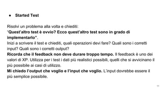 ● Started Test
Risolvi un problema alla volta e chiediti:
“Quest’altro test è ovvio? Ecco quest’altro test sono in grado di
implementarlo”.
Inizi a scrivere il test e chiediti, quali operazioni devi fare? Quali sono i corretti
input? Quali sono i corretti output?
Ricorda che il feedback non deve durare troppo tempo. Il feedback è uno dei
valori di XP. Utilizza per i test i dati più realistici possibili, quelli che si avvicinano il
più possibile ai casi di utilizzo.
Mi chiedo l’output che voglio e l’input che voglio. L’input dovrebbe essere il
più semplice possibile.
11
 