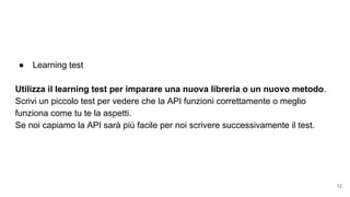 ● Learning test
Utilizza il learning test per imparare una nuova libreria o un nuovo metodo.
Scrivi un piccolo test per vedere che la API funzioni correttamente o meglio
funziona come tu te la aspetti.
Se noi capiamo la API sarà più facile per noi scrivere successivamente il test.
12
 