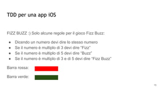 TDD per una app iOS
FIZZ BUZZ :) Solo alcune regole per il gioco Fizz Buzz:
● Dicendo un numero devi dire lo stesso numero
● Se il numero è multiplo di 3 devi dire “Fizz”
● Se il numero è multiplo di 5 devi dire “Buzz”
● Se il numero è multiplo di 3 e di 5 devi dire “Fizz Buzz”
Barra rossa:
Barra verde:
15
 
