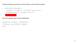 Processo iterativo: Ora che sono in barra verde mi scrivo il test successivo.
- (void)testFizzBuzzSay {
FizzBuzz * fizzBuzz = [[FizzBuzz alloc]init];
XCTAssertEqual(7, [fizzBuzz say:7]);
}
Ecco non compila: vado a scrive il metodo say:
@interface FizzBuzz : UITextField
-(CGFloat) say:(CGFloat) number;
@end
18
 