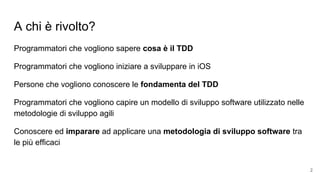 A chi è rivolto?
Programmatori che vogliono sapere cosa è il TDD
Programmatori che vogliono iniziare a sviluppare in iOS
Persone che vogliono conoscere le fondamenta del TDD
Programmatori che vogliono capire un modello di sviluppo software utilizzato nelle
metodologie di sviluppo agili
Conoscere ed imparare ad applicare una metodologia di sviluppo software tra
le più efficaci
2
 