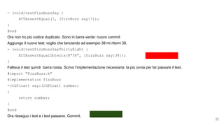 - (void)testFizzBuzzSay {
XCTAssertEqual(7, [fizzBuzz say:7]);
}
@end
Ora non ho più codice duplicato. Sono in barra verde: nuovo commit
Aggiungo il nuovo test: voglio che lanciando ad esempio 38 mi ritorni 38.
- (void)testFizzBuzzSayThirtyEight {
XCTAssertEqualObjects(@"38", [fizzBuzz say:38]);
}
Fallisce il test quindi barra rossa. Scrivo l’implementazione necessaria: la più ovvia per far passare il test.
#import "FizzBuzz.h"
@implementation FizzBuzz
-(CGFloat) say:(CGFloat) number;
{
return number;
}
@end
Ora rieseguo i test e i test passano. Commit.
22
 