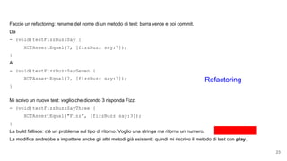 Faccio un refactoring: rename del nome di un metodo di test: barra verde e poi commit.
Da
- (void)testFizzBuzzSay {
XCTAssertEqual(7, [fizzBuzz say:7]);
}
A
- (void)testFizzBuzzSaySeven {
XCTAssertEqual(7, [fizzBuzz say:7]);
}
Mi scrivo un nuovo test: voglio che dicendo 3 risponda Fizz.
- (void)testFizzBuzzSayThree {
XCTAssertEqual("Fizz", [fizzBuzz say:3]);
}
La build fallisce: c’è un problema sul tipo di ritorno. Voglio una stringa ma ritorna un numero.
La modifica andrebbe a impattare anche gli altri metodi già esistenti: quindi mi riscrivo il metodo di test con play.
23
Refactoring
 